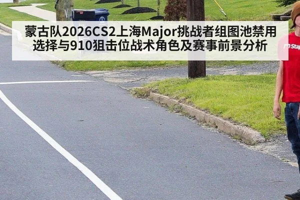 蒙古队2026CS2上海Major挑战者组图池禁用选择与910狙击位战术角色及赛事前景分析